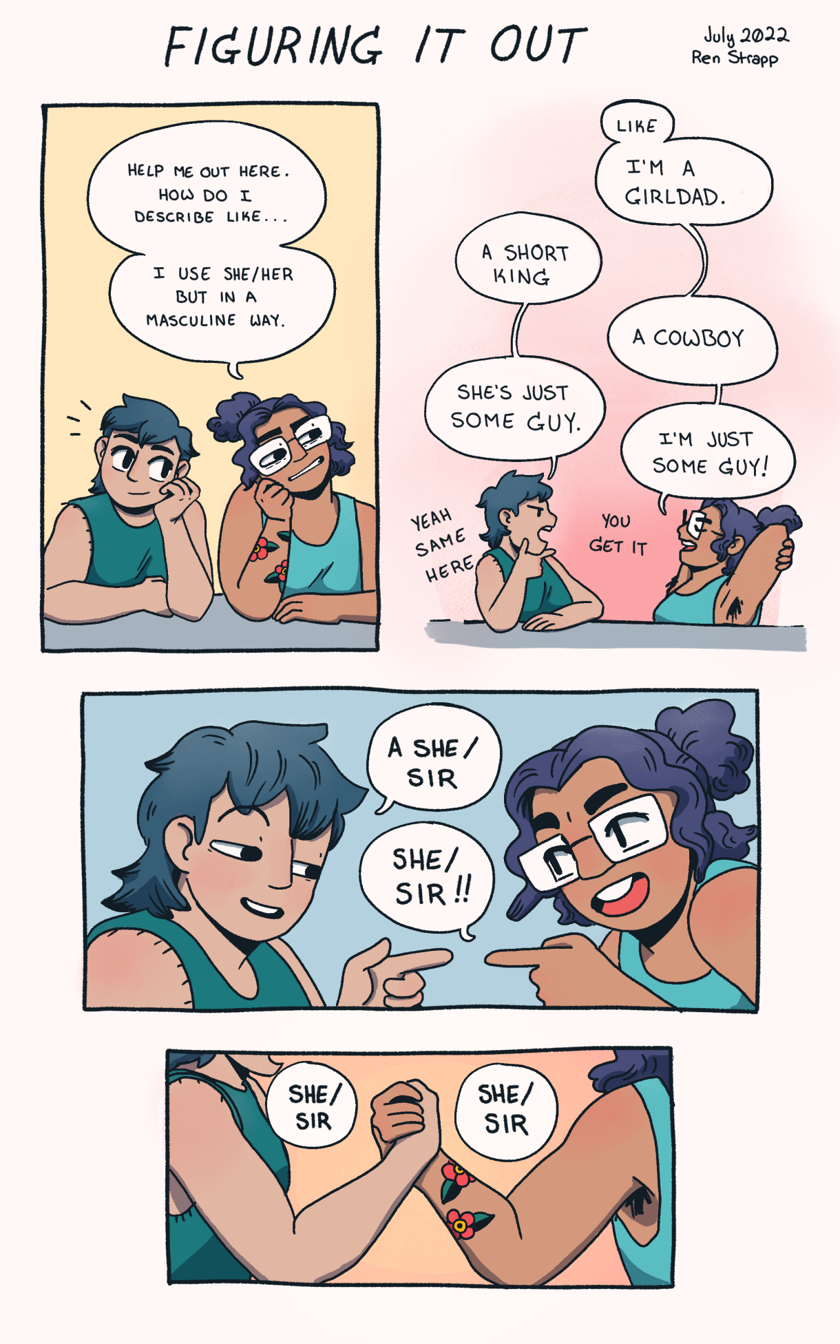 In a four panel comic in rosy colored pastels, two friends try to work out their pronouns. Both friends are people of color, one has a blue mullet and one has dark curly hair in a ponytail and glasses. The friend in glasses asks, "Help me out here. How do I describe like… I use she/her but in a masculine way." The friends brainstorm options, "A short king. She’s just some guy.  I’m a girdled. A cowboy. I’m just some guy." before deciding on "A she/sir!" 
