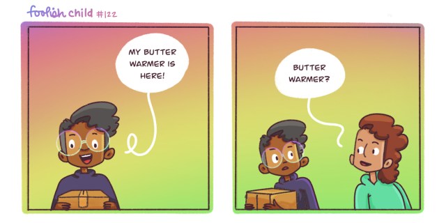 In a two panel comic with an ombre background reaching from pink through gold and into green, Dickens is excited because they have a package with their new butter warmer — just delivered. Their friend Sarai asks, "Butter warmer?"