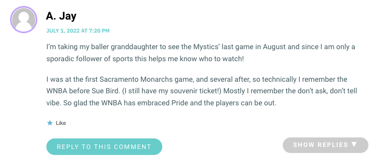 I’m taking my baller granddaughter to see the Mystics’ last game in August and since I am only a sporadic follower of sports this helps me know who to watch! I was at the first Sacramento Monarchs game, and several after, so technically I remember the WNBA before Sue Bird. (I still have my souvenir ticket!) Mostly I remember the don’t ask, don’t tell vibe. So glad the WNBA has embraced Pride and the players can be out.
