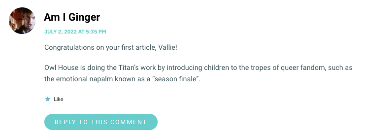 Congratulations on your first article, Vallie! Owl House is doing the Titan’s work by introducing children to the tropes of queer fandom, such as the emotional napalm known as a “season finale”.