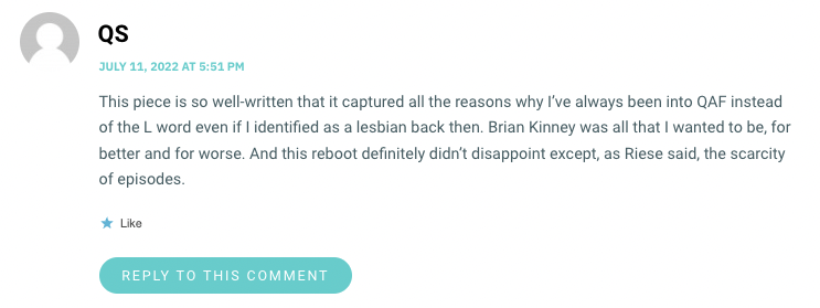 This piece is so well-written that it captured all the reasons why I’ve always been into QAF instead of the L word even if I identified as a lesbian back then. Brian Kinney was all that I wanted to be, for better and for worse. And this reboot definitely didn’t disappoint except, as Riese said, the scarcity of episodes.