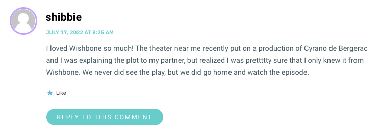 I loved Wishbone so much! The theater near me recently put on a production of Cyrano de Bergerac and I was explaining the plot to my partner, but realized I was prettttty sure that I only knew it from Wishbone. We never did see the play, but we did go home and watch the episode.