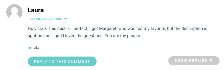 Holy crap. This quiz is… perfect. I got Margaret, who was not my favorite, but the description is spot-on and… god I loved the questions. You are my people.