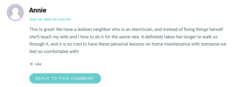 This is great! We have a lesbian neighbor who is an electrician, and instead of fixing things herself she’ll teach my wife and I how to do it for the same rate. It definitely takes her longer to walk us through it, and it is so cool to have these personal lessons on home maintenance with someone we feel so comfortable with!