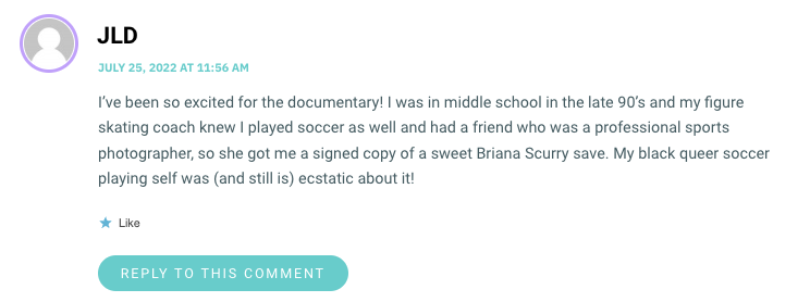 I’ve been so excited for the documentary! I was in middle school in the late 90’s and my figure skating coach knew I played soccer as well and had a friend who was a professional sports photographer, so she got me a signed copy of a sweet Briana Scurry save. My black queer soccer playing self was (and still is) ecstatic about it!
