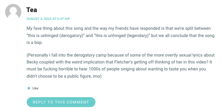 My fave thing about this song and the way my friends have responded is that we’re split between “this is unhinged (derogatory)” and “this is unhinged (legendary)” but we all conclude that the song is a bop. (Personally I fall into the derogatory camp because of some of the more overtly sexual lyrics about Becky coupled with the weird implication that Fletcher’s getting off thinking of her in this video? It must be fucking horrible to hear 1000s of people singing about wanting to taste you when you didn’t choose to be a public figure, imo)