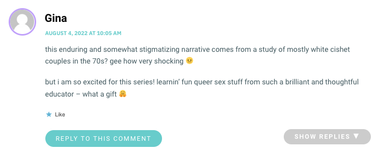 this enduring and somewhat stigmatizing narrative comes from a study of mostly white cishet couples in the 70s? gee how very shocking 😐 but i am so excited for this series! learnin’ fun queer sex stuff from such a brilliant and thoughtful educator – what a gift 🤗