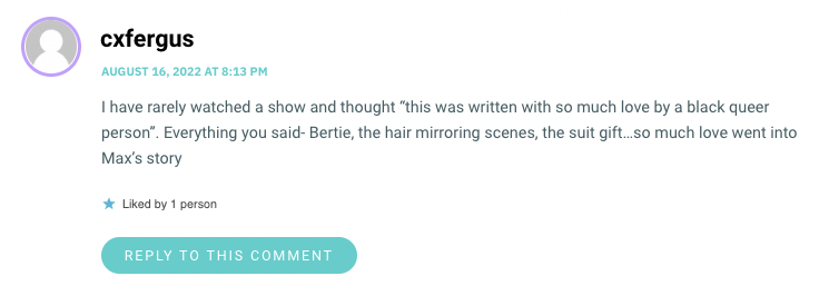 I have rarely watched a show and thought “this was written with so much love by a black queer person”. Everything you said- Bertie, the hair mirroring scenes, the suit gift…so much love went into Max’s story