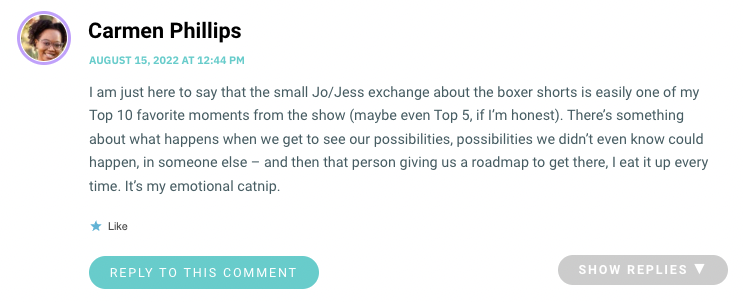 I am just here to say that the small Jo/Jess exchange about the boxer shorts is easily one of my Top 10 favorite moments from the show (maybe even Top 5, if I’m honest). There’s something about what happens when we get to see our possibilities, possibilities we didn’t even know could happen, in someone else – and then that person giving us a roadmap to get there, I eat it up every time. It’s my emotional catnip.