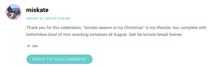 Thank you for this celebration; “tomato season is my Christmas” is my lifestyle, too, complete with bottomless bowl of mini snacking tomatoes all August. Salt fat tomato bread forever.