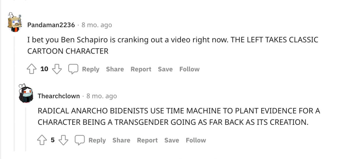 two redditors discuss: one: "I bet you Ben Schapiro is cranking out a video right now: THE LEFT TAKES CLASSIC CARTOON CHARACTER" and Redditor B says "RADICAL ANARCHO BIDENISTS USE TIME MACHINE TO PLANT EVIDENCE FOR A CHARACTER BEING A TRANSGENDER GOING AS FAR BACK AS ITS CREATION."