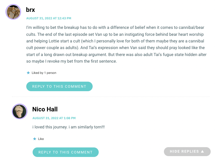 I’m willing to bet the breakup has to do with a difference of belief when it comes to cannibal/bear cults. The end of the last episode set Van up to be an instigating force behind bear heart worship and helping Lottie start a cult (which I personally love for both of them maybe they are a cannibal cult power couple as adults). And Tai’s expression when Van said they should pray looked like the start of a long drawn out breakup argument. But there was also adult Tai’s fugue state hidden alter so maybe I revoke my bet from the first sentence.