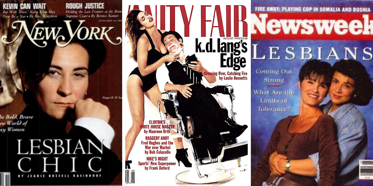 Photo 1: New York Mag cover from 1993 declaring LESBIAN CHIC and featuring KD Lang. Photo 2: A cover of Vanity Fair from 1993 featuring Cindy Crawford in a one piece black bodysuit shaving k.d. Lang in a suit in a barber chair. Photo 3: A Newsweek cover from 1993 declaring LESBIANS: Coming Out Strong. What Are the Limits of Tolerance? Two women embracing are on the cover as well.