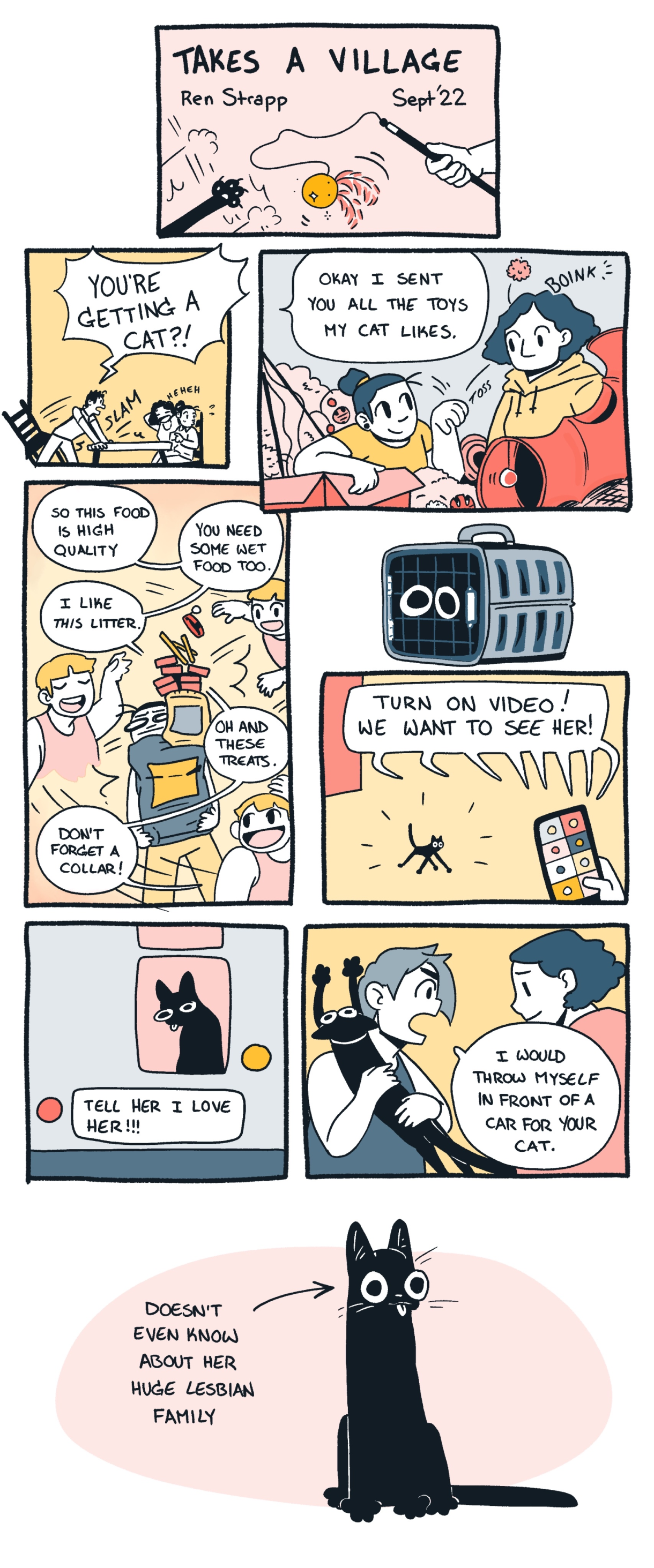 An eight panel vertical comic in colors of blush, goldenrod, orange, olive green, steel grey, and black: The title is "Takes a Village" by Rea Strapp, and in it one queer person yells at another "YOU'RE GETTING A CAT" before all the lesbians on the phone tree show up to provide cat toys, apps for the phone about cats, and even a cat carrier. In the last panel: A Black cat is drawn in front of a blush pink circle, an arrow points to the cat and the text says: "DOESN'T EVEN KNOW ABOUT HER HUGE LESBIAN FAMILY"