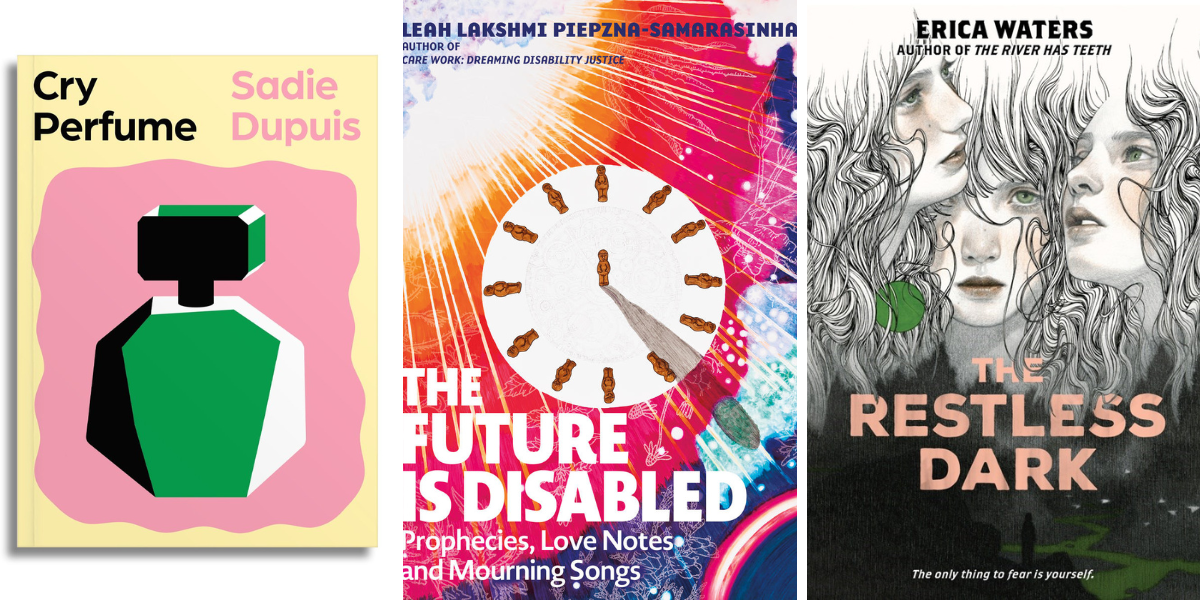 Photo 1: Cry Perfume by Sadie Dupuis. Photo 2: The Future Is Disabled: Prophecies, Love Notes, and Mourning Songs by Leah Lakshmi Piepzna-Samarasinha. Photo 3: The Restless Dark by Erica Waters.