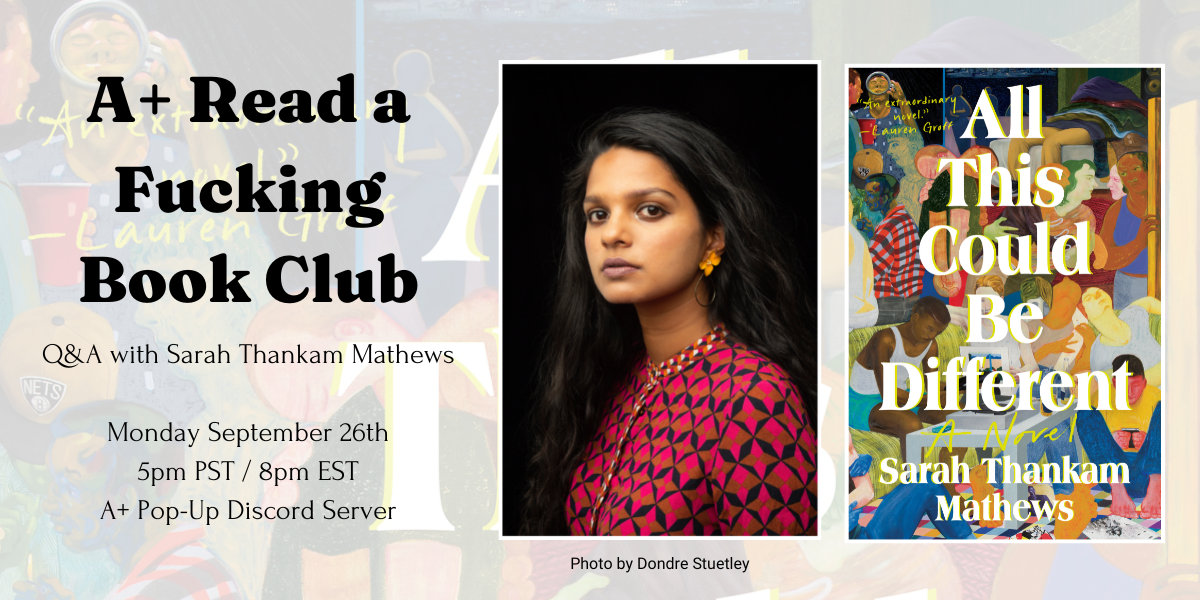 a graphic for A+ read a fucking book club. Q&A with Sarah Thankam Mathews. Monday September 26th 5pm PST / 8pm EST A+ Pop-Up Discord Server. Features the author's photo and All this Could Be Different book cover. The author is a South Asian woman with long dark hair wearing a red and black boldly patterned top and orange earrings. She is looking at the viewer. The cover of all this could be different features a painting of a crowded room of a diverse array of people all interacting, drinking, talking, sitting, standing, leaning on each other. It is very colorful.