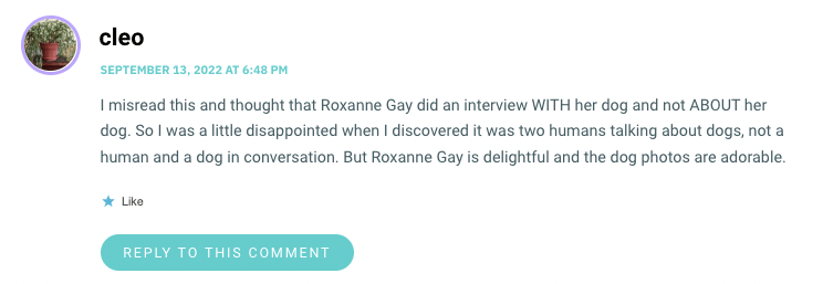 I misread this and thought that Roxanne Gay did an interview WITH her dog and not ABOUT her dog. So I was a little disappointed when I discovered it was two humans talking about dogs, not a human and a dog in conversation. But Roxanne Gay is delightful and the dog photos are adorable.