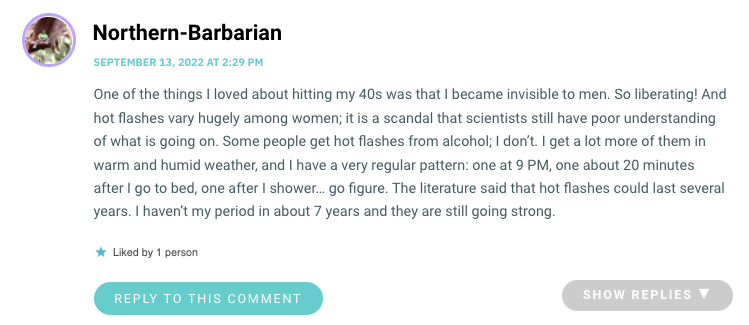 One of the things I loved about hitting my 40s was that I became invisible to men. So liberating! And hot flashes vary hugely among women; it is a scandal that scientists still have poor understanding of what is going on. Some people get hot flashes from alcohol; I don’t. I get a lot more of them in warm and humid weather, and I have a very regular pattern: one at 9 PM, one about 20 minutes after I go to bed, one after I shower… go figure. The literature said that hot flashes could last several years. I haven’t my period in about 7 years and they are still going strong.