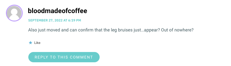 Also just moved and can confirm that the leg bruises just…appear? Out of nowhere?