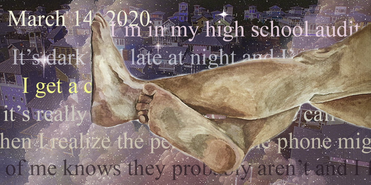 a pair of painterly pale legs rest against an amethyst colored background with a suburban town behind them. Execerpted text from Drew's dream journal is layered in different colors in the background. The excerpt is "March 14, 2020 I’m in my high school auditorium. It’s dark and late at night and I’m really scared. I get a call from someone and it’s really unsettling like a phone call in a slasher movie. Then I realize the person on the phone might be behind the curtain. Part of me knows they probably aren’t and I feel crazy for being scared but I am so scared."