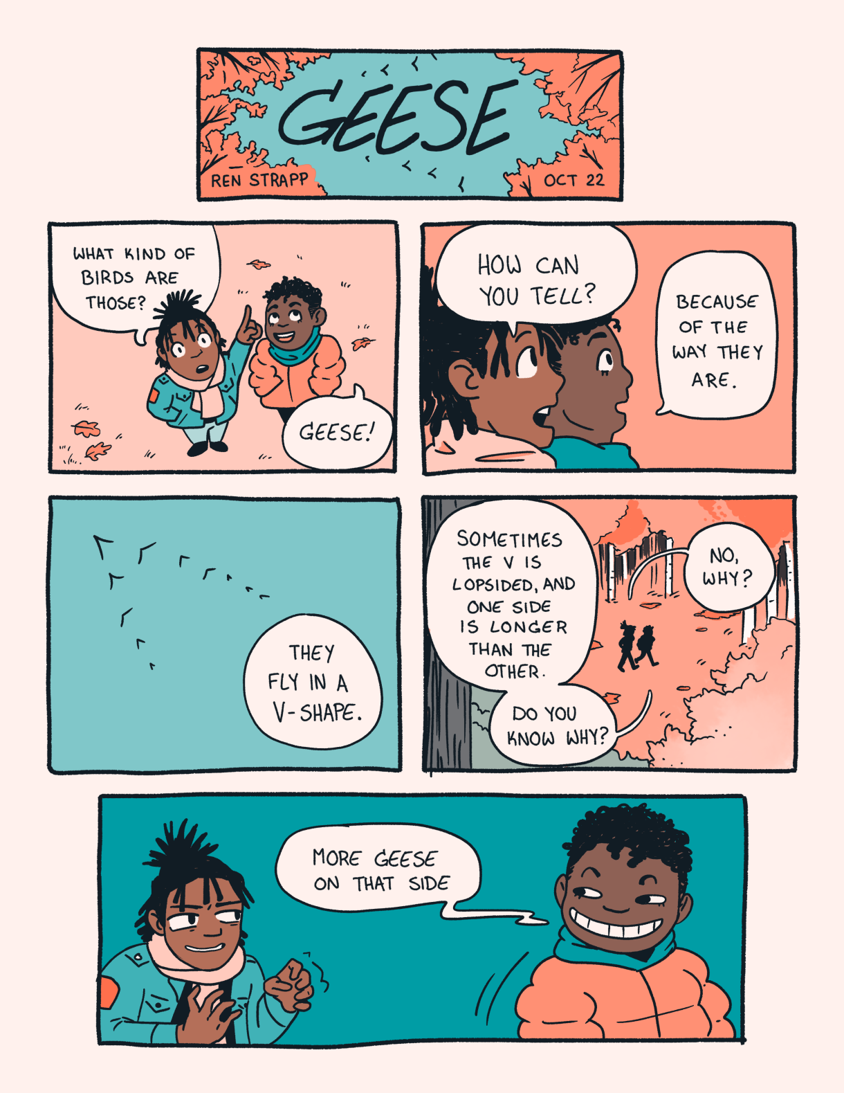 In a three panel comic the colors of dark and light peach and also turquoise, it says "Geese" in bold letters. Beneath it are two Black people, one person asks the other what type of bird they are looking at. The answer is "Geese." The first person asks, how can you tell? The answer is because they fly in a V shape. The explanation continues, sometimes the V is lopsided and one side is longer than the other. Do you know why? The first person asks "why" expecting there's a fancy answer. But no! Just "more geese on that side"