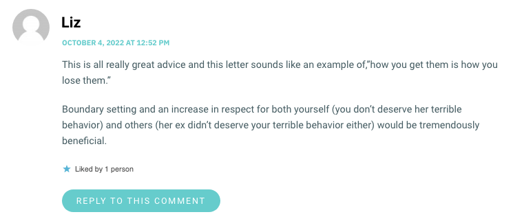 This is all really great advice and this letter sounds like an example of,”how you get them is how you lose them.wp_postsBoundary setting and an increase in respect for both yourself (you don’t deserve her terrible behavior) and others (her ex didn’t deserve your terrible behavior either) would be tremendously beneficial.