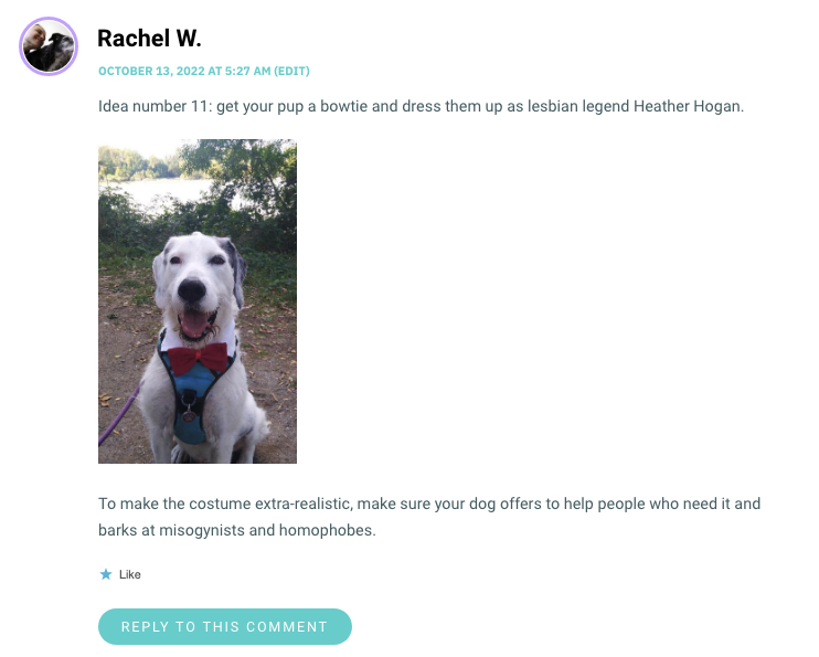 Idea number 11: get your pup a bowtie and dress them up as lesbian legend Heather Hogan. To make the costume extra-realistic, make sure your dog offers to help people who need it and barks at misogynists and homophobes.