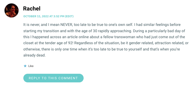 It is never, and I mean NEVER, too late to be true to one’s own self. I had similar feelings before starting my transition and with the age of 30 rapidly approaching. During a particularly bad day of this I happened across an article online about a fellow transwoman who had just come out of the closet at the tender age of 92! Regardless of the situation, be it gender related, attraction related, or otherwise, there is only one time when it’s too late to be true to yourself and that’s when you’re already dead.