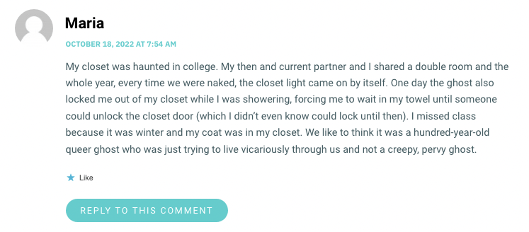 My closet was haunted in college. My then and current partner and I shared a double room and the whole year, every time we were naked, the closet light came on by itself. One day the ghost also locked me out of my closet while I was showering, forcing me to wait in my towel until someone could unlock the closet door (which I didn’t even know could lock until then). I missed class because it was winter and my coat was in my closet. We like to think it was a hundred-year-old queer ghost who was just trying to live vicariously through us and not a creepy, pervy ghost.