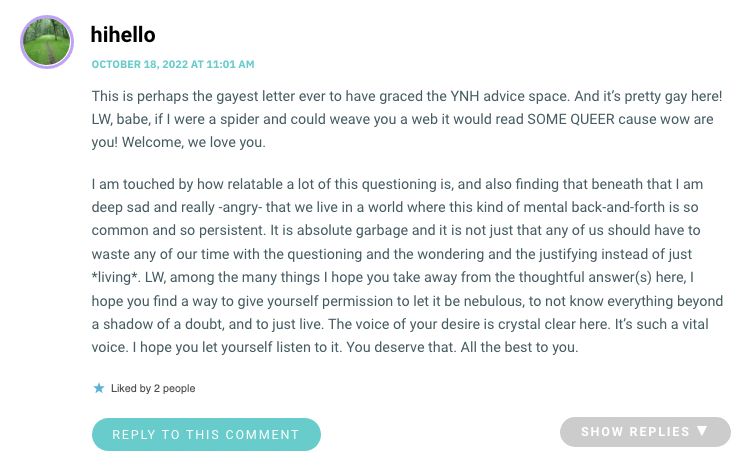 This is perhaps the gayest letter ever to have graced the YNH advice space. And it’s pretty gay here! LW, babe, if I were a spider and could weave you a web it would read SOME QUEER cause wow are you! Welcome, we love you. I am touched by how relatable a lot of this questioning is, and also finding that beneath that I am deep sad and really -angry- that we live in a world where this kind of mental back-and-forth is so common and so persistent. It is absolute garbage and it is not just that any of us should have to waste any of our time with the questioning and the wondering and the justifying instead of just *living*. LW, among the many things I hope you take away from the thoughtful answer(s) here, I hope you find a way to give yourself permission to let it be nebulous, to not know everything beyond a shadow of a doubt, and to just live. The voice of your desire is crystal clear here. It’s such a vital voice. I hope you let yourself listen to it. You deserve that. All the best to you.