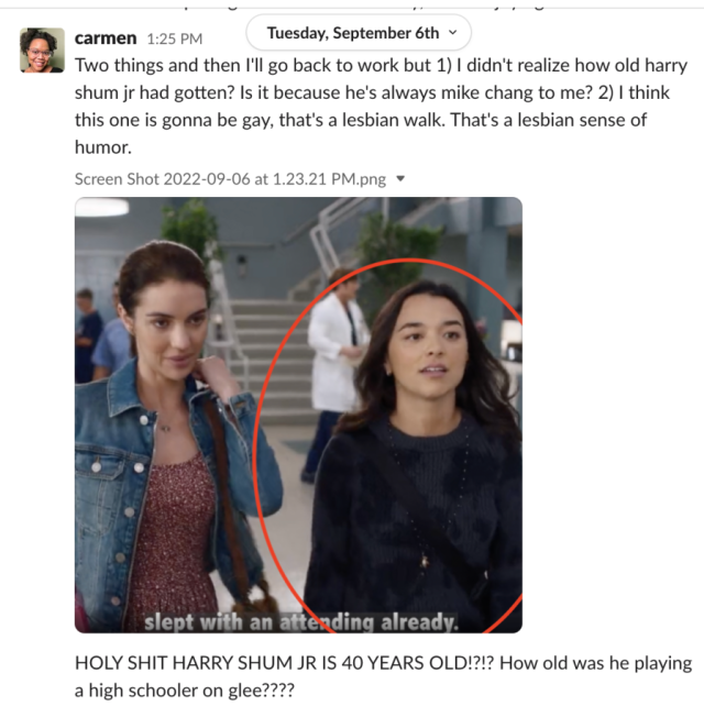 A screenshot of Carmen on slack has Intern Yashmuda circled in red from a screenshot of Grey's Anatomy and reads: Two things and then I'll go back to work but 1) I didn't realize how old harry shum jr had gotten? Is it because he's always mike chang to me? 2) I think this one is gonna be gay, that's a lesbian walk. That's a lesbian sense of humor. HOLY SHIT HARRY SHUM JR IS 40 YEARS OLD!?!? How old was he playing a high schooler on glee????