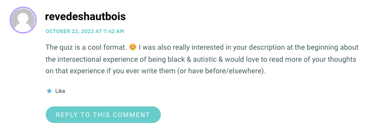 The quiz is a cool format. 😊 I was also really interested in your description at the beginning about the intersectional experience of being black & autistic & would love to read more of your thoughts on that experience if you ever write them (or have before/elsewhere).