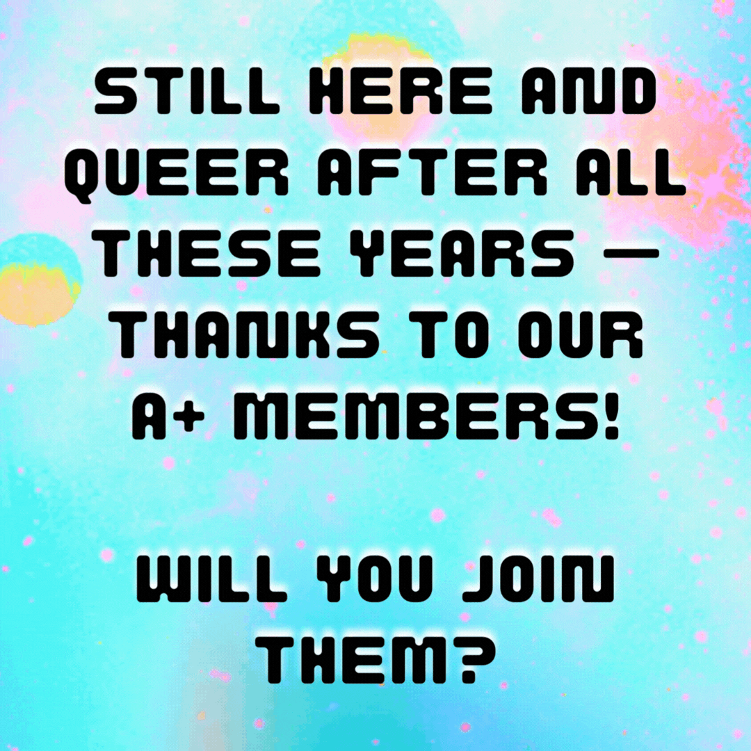 still here and queer after all these years — thanks to our A+ members! will you join them?