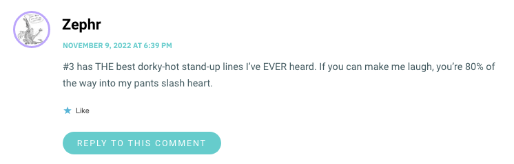 #3 has THE best dorky-hot stand-up lines I’ve EVER heard. If you can make me laugh, you’re 80% of the way into my pants slash heart.