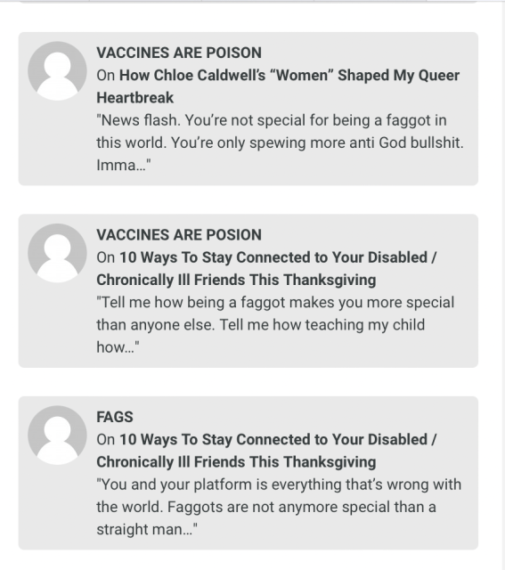 three comments, one by a user called "Vaccines Are Poison" that reads "News flash. You're not special for being a faggot in this world. You're only spewing more anti God bullshit. Imma..." and another by "Vaccines Are Posion" that reads "Tell me how being a faggot makes you more special than anyone else. Tell me how teaching my child how..." and one by FAGS that reads "You and your platform is everything that's wrong with the world. Faggots are not anymore special than a straight man..."