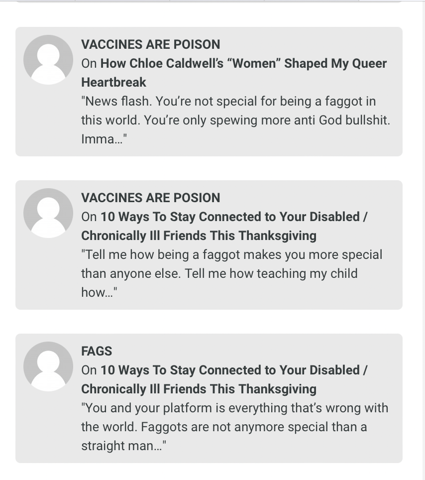 three comments, one by a user called "Vaccines Are Poison" that reads "News flash. You're not special for being a faggot in this world. You're only spewing more anti God bullshit. Imma..." and another by "Vaccines Are Posion" that reads "Tell me how being a faggot makes you more special than anyone else. Tell me how teaching my child how..." and one by FAGS that reads "You and your platform is everything that's wrong with the world. Faggots are not anymore special than a straight man..."