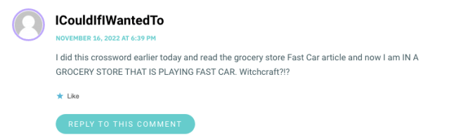 I did this crossword earlier today and read the grocery store Fast Car article and now I am IN A GROCERY STORE THAT IS PLAYING FAST CAR. Witchcraft?!?