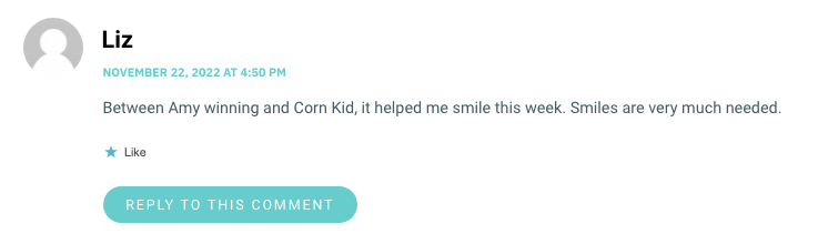 Between Amy winning and Corn Kid, it helped me smile this week. Smiles are very much needed.
