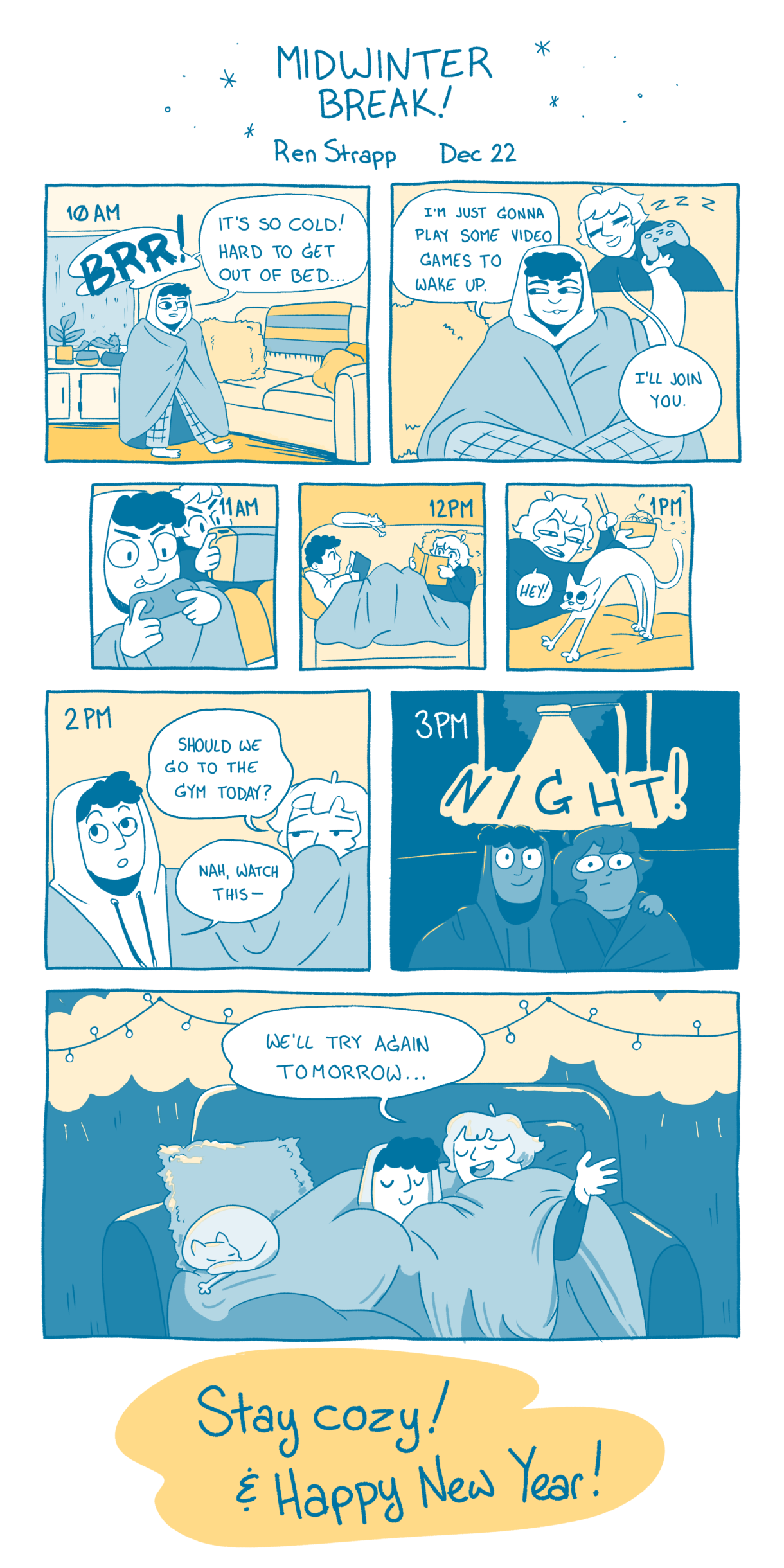 In a nine panel comic in the colors of teal, light blue, and yellow, drawn with a pen, two friends are figuring out their day. At 10am they wake up and it's too cold to get out of bed, at 11am they play video games to wake up, at 12pm they read a book under a blanket on the couch, at 1pm they eat noodles and play with their cat, at 2pm they consider going to the gym but decide instead to watch tv. And by 3pm, it is already night out. So, instead they snuggle under a blanket. They are smiling together. One friend says to the other, "We'll try again tomorrow..."