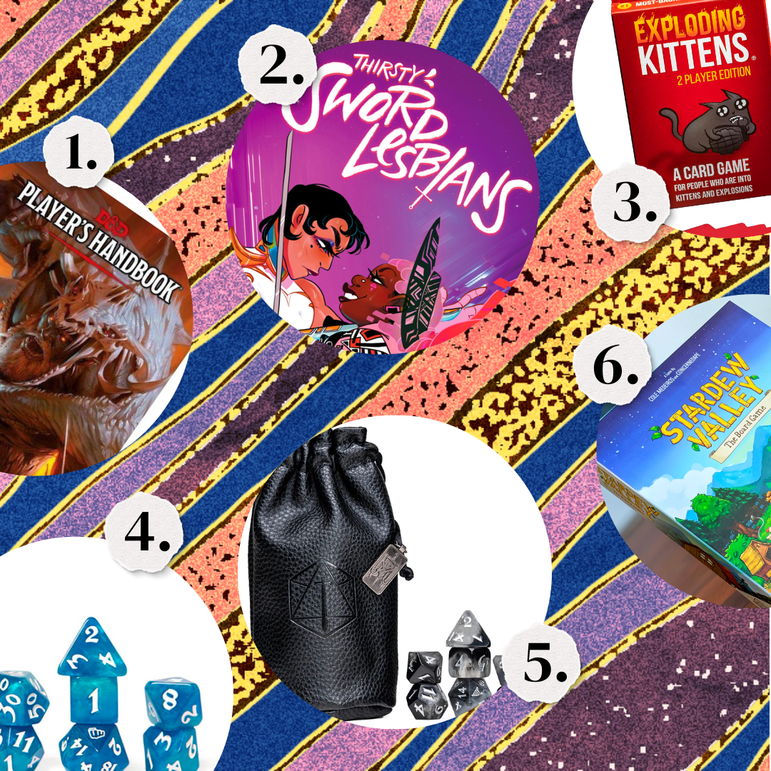 1. A D&D Players Handbook. 2. Thirsty Sword Lesbians. 3.Exploding Kittens game. 4. A set of blue dice for D&D. 5. A set of black dice for D&D. 6. Stardew Valley