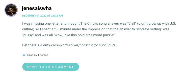 I was missing one letter and thought The Chicks song answer was “y´all” (didn´t grow up with U.S. culture) so I spent a full minute under the impression that the answer to “vibrator setting” was “pussy” and was all “wow, love this bold crossword puzzle!” Bet there´s a dirty-crossword-solver/constructor subculture.