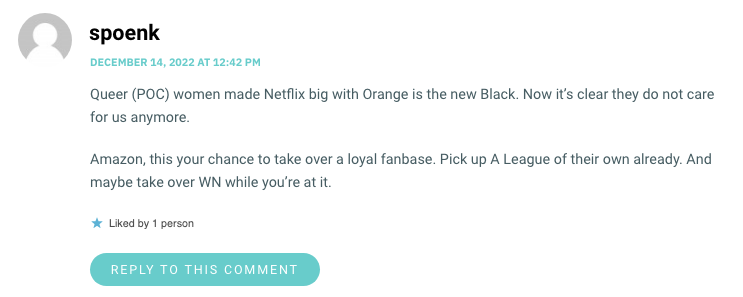 Queer (POC) women made Netflix big with Orange is the new Black. Now it’s clear they do not care for us anymore. Amazon, this your chance to take over a loyal fanbase. Pick up A League of their own already. And maybe take over WN while you’re at it.