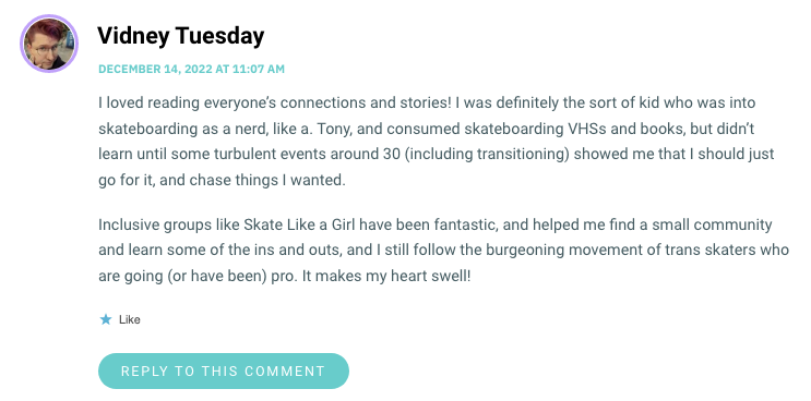 I loved reading everyone’s connections and stories! I was definitely the sort of kid who was into skateboarding as a nerd, like a. Tony, and consumed skateboarding VHSs and books, but didn’t learn until some turbulent events around 30 (including transitioning) showed me that I should just go for it, and chase things I wanted. Inclusive groups like Skate Like a Girl have been fantastic, and helped me find a small community and learn some of the ins and outs, and I still follow the burgeoning movement of trans skaters who are going (or have been) pro. It makes my heart swell!