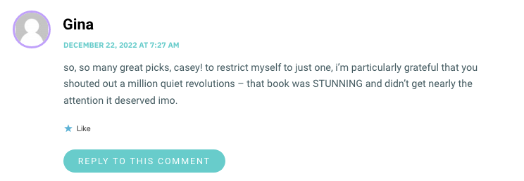 so, so many great picks, casey! to restrict myself to just one, i’m particularly grateful that you shouted out a million quiet revolutions – that book was STUNNING and didn’t get nearly the attention it deserved imo.