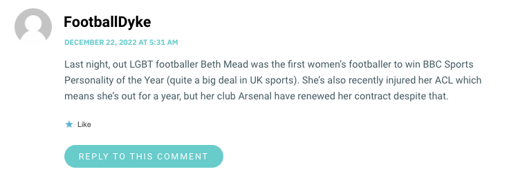 Last night, out LGBT footballer Beth Mead was the first women’s footballer to win BBC Sports Personality of the Year (quite a big deal in UK sports). She’s also recently injured her ACL which means she’s out for a year, but her club Arsenal have renewed her contract despite that.