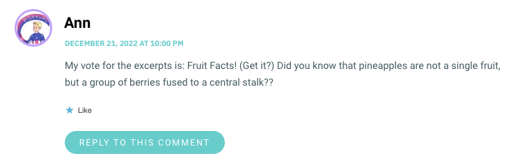My vote for the excerpts is: Fruit Facts! (Get it?) Did you know that pineapples are not a single fruit, but a group of berries fused to a central stalk??