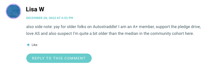 also side note: yay for older folks on Autostraddle! I am an A+ member, support the pledge drive, love AS and also suspect I’m quite a bit older than the median in the community cohort here.