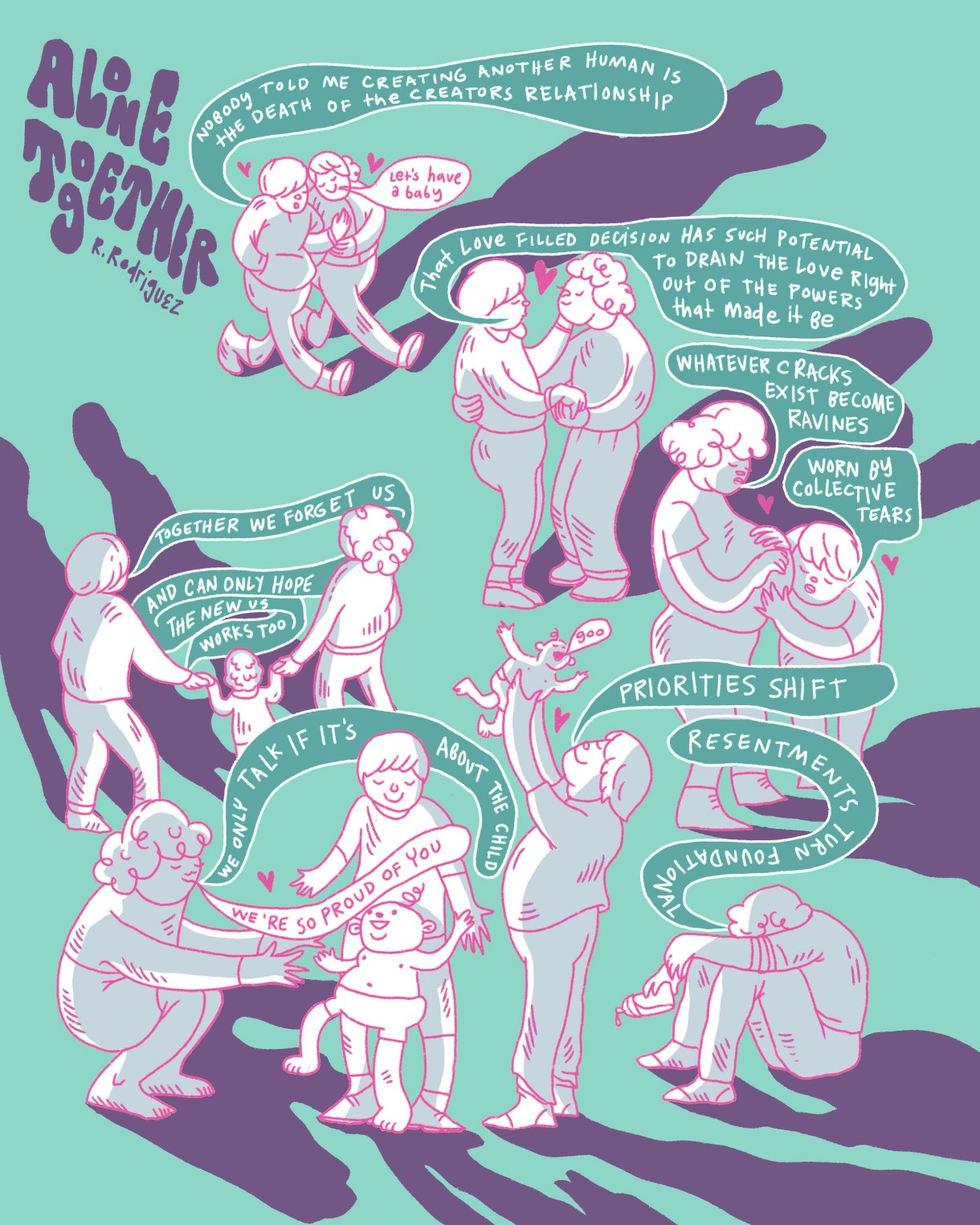 This comic is against a bright blue background. In the uppser left corner, bubbly text reads, “Alone Together.” Smaller text reads, “R. Rodriguez” underneath. The people in the comic are pink line drawings filled in with white. They all cast long, purple shadows. The images are to be read in backwards S shape.  In the first image, two androgynous people in sweat swuits are walking arm in arm with tiny pink hearts beside them both. One person has short, straight hair. The other hair short, curly hair. The straight-haired person has a blue speech bubble with white text inside, which reads, “Nobody told me creating another human is the death of the creators of the relationship.” The curly-haired person has a white speech bubble with pink text, which reads, “Let’s have a baby.”  In the next image, the two people slow dance together with a small, pink heart bewteen them. The straight-haired person says, “That love filled decision has such potential to frain the love right out of the powers that made it be.”   In the next image, the curly-haired person is pregant. They say, “Whatever cracks exist become ravines.” The straight-haired person puts their ear to the curly-haired person’s belly and touches it. They say, “Worn by collective tears.” Tiny, pink hearts are above each of them. In the next image, the curly-haired person sits on the ground holding a bottle with their head buried in their knees. They say, “Resentments turn foundational.” The straight-haired person stands facing a away from their partner and holds their baby, who’s wearing a diaper and has one curly hair on their head, in the air. The baby says, “Goo.” The straight-haired person says, “Priorities shift.” There is a tiny, pink heart between the straight-haired person and the baby.  In the next image, the straight-haired person stands behind the baby, who’s standing up. The curly hair person squatss and holds their arms out to the baby. They say, “We only talk if it’s about the child.” And in another speech bubble, they say, “We’re so proud of you.”  In the next image, both partners are facing away. Between them, there is a small child with wavy hair. They are all holding hands. The straight-haired person says, “Together we forget us and can only hope the new us works too.”