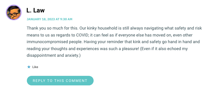 Thank you so much for this. Our kinky household is still always navigating what safety and risk means to us as regards to COVID; it can feel as if everyone else has moved on, even other immunocompromised people. Having your reminder that kink and safety go hand in hand and reading your thoughts and experiences was such a pleasure! (Even if it also echoed my disappointment and anxiety.)