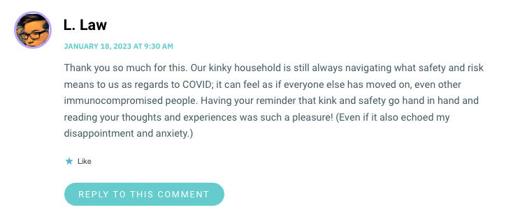 Thank you so much for this. Our kinky household is still always navigating what safety and risk means to us as regards to COVID; it can feel as if everyone else has moved on, even other immunocompromised people. Having your reminder that kink and safety go hand in hand and reading your thoughts and experiences was such a pleasure! (Even if it also echoed my disappointment and anxiety.)